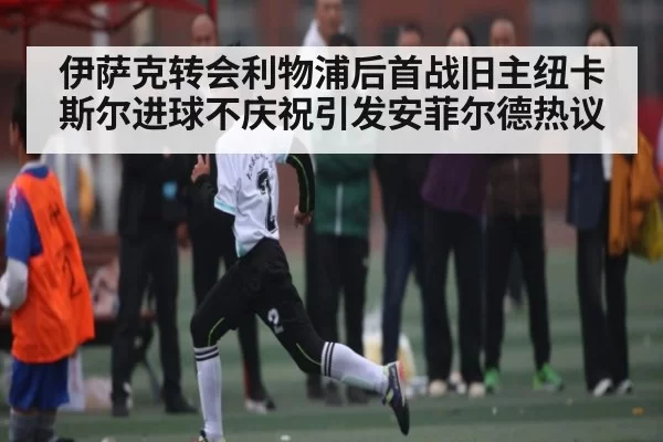 伊萨克转会利物浦后首战旧主纽卡斯尔进球不庆祝引发安菲尔德热议（NG28）