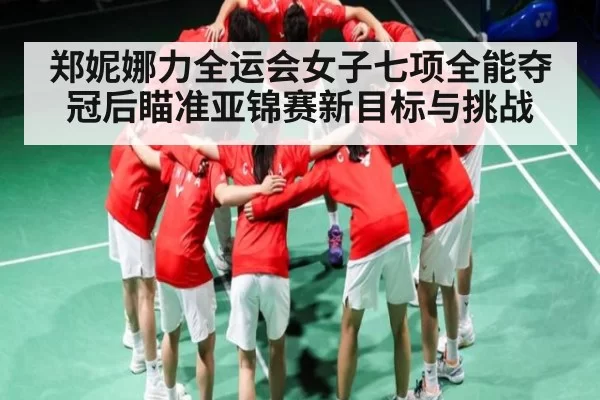 郑妮娜力全运会女子七项全能夺冠后瞄准亚锦赛新目标与挑战（NG28）